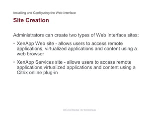 Site Creation
Administrators can create two types of Web Interface sites:
• XenApp Web site - allows users to access remote
applications, virtualized applications and content using a
web browserweb browser
• XenApp Services site - allows users to access remote
applications,virtualized applications and content using aapplications,virtualized applications and content using a
Citrix online plug-in
Citrix Confidential - Do Not Distribute
 