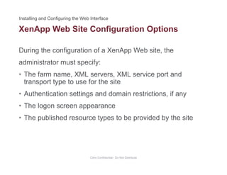 XenApp Web Site Configuration Options
During the configuration of a XenApp Web site, the
pp g p
administrator must specify:
• The farm name, XML servers, XML service port andThe farm name, XML servers, XML service port and
transport type to use for the site
• Authentication settings and domain restrictions, if any
• The logon screen appearance
• The published resource types to be provided by the sitep yp p y
Citrix Confidential - Do Not Distribute
 