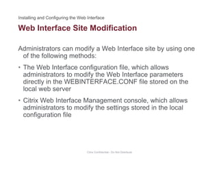 Web Interface Site Modification
Administrators can modify a Web Interface site by using one
of the following methods:
• The Web Interface configuration file, which allows
administrators to modify the Web Interface parametersadministrators to modify the Web Interface parameters
directly in the WEBINTERFACE.CONF file stored on the
local web server
• Citrix Web Interface Management console, which allows
administrators to modify the settings stored in the local
configuration fileconfiguration file
Citrix Confidential - Do Not Distribute
 