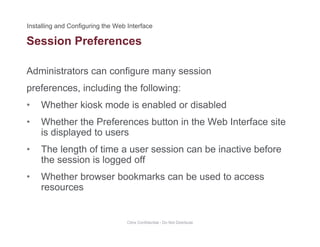 Session Preferences
Administrators can configure many session
preferences, including the following:
• Whether kiosk mode is enabled or disabledWhether kiosk mode is enabled or disabled
• Whether the Preferences button in the Web Interface site
is displayed to users
• The length of time a user session can be inactive before
the session is logged off
• Whether browser bookmarks can be used to access
resources
Citrix Confidential - Do Not Distribute
 