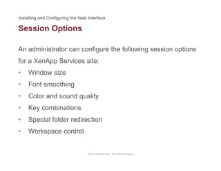 Session Options
An administrator can configure the following session options
p
for a XenApp Services site:
• Window sizeWindow size
• Font smoothing
• Color and sound quality• Color and sound quality
• Key combinations
S i l f ld di ti• Special folder redirection
• Workspace control
Citrix Confidential - Do Not Distribute
 