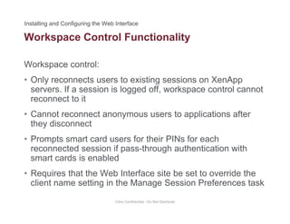 Workspace Control Functionality
Workspace control:
p y
• Only reconnects users to existing sessions on XenApp
servers. If a session is logged off, workspace control cannot
reconnect to itreconnect to it
• Cannot reconnect anonymous users to applications after
they disconnectthey disconnect
• Prompts smart card users for their PINs for each
reconnected session if pass-through authentication with
smart cards is enabled
• Requires that the Web Interface site be set to override the
client name setting in the Manage Session Preferences taskclient name setting in the Manage Session Preferences task
Citrix Confidential - Do Not Distribute
 