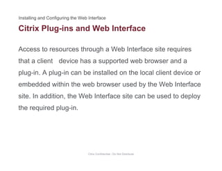 Citrix Plug-ins and Web Interface
Access to resources through a Web Interface site requires
g
that a client device has a supported web browser and a
plug-in. A plug-in can be installed on the local client device orplug in. A plug in can be installed on the local client device or
embedded within the web browser used by the Web Interface
site In addition the Web Interface site can be used to deploysite. In addition, the Web Interface site can be used to deploy
the required plug-in.
Citrix Confidential - Do Not Distribute
 
