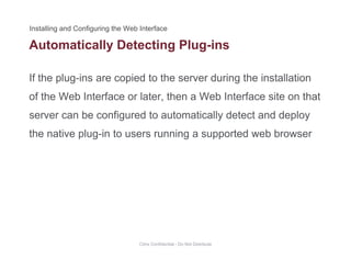 Automatically Detecting Plug-ins
If the plug-ins are copied to the server during the installation
y g g
of the Web Interface or later, then a Web Interface site on that
server can be configured to automatically detect and deployserver can be configured to automatically detect and deploy
the native plug-in to users running a supported web browser
Citrix Confidential - Do Not Distribute
 
