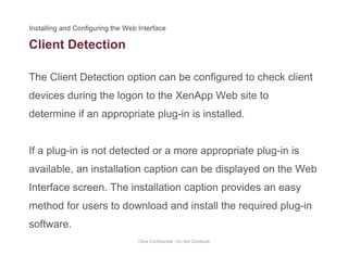 Client Detection
The Client Detection option can be configured to check client
devices during the logon to the XenApp Web site to
determine if an appropriate plug-in is installed.determine if an appropriate plug in is installed.
If a plug in is not detected or a more appropriate plug in isIf a plug-in is not detected or a more appropriate plug-in is
available, an installation caption can be displayed on the Web
I t f Th i t ll ti ti idInterface screen. The installation caption provides an easy
method for users to download and install the required plug-in
software.
Citrix Confidential - Do Not Distribute
 
