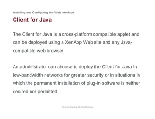 Client for Java
The Client for Java is a cross-platform compatible applet and
can be deployed using a XenApp Web site and any Java-
compatible web browser.compatible web browser.
An administrator can choose to deploy the Client for Java inAn administrator can choose to deploy the Client for Java in
low-bandwidth networks for greater security or in situations in
hi h th t i t ll ti f l i ft i ithwhich the permanent installation of plug-in software is neither
desired nor permitted.
Citrix Confidential - Do Not Distribute
 
