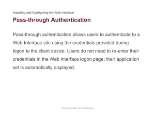 Pass-through Authentication
Pass-through authentication allows users to authenticate to a
g
Web Interface site using the credentials provided during
logon to the client device. Users do not need to re-enter theirlogon to the client device. Users do not need to re enter their
credentials in the Web Interface logon page; their application
set is automatically displayedset is automatically displayed.
Citrix Confidential - Do Not Distribute
 