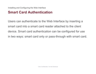 Smart Card Authentication
Users can authenticate to the Web Interface by inserting a
smart card into a smart card reader attached to the client
device. Smart card authentication can be configured for usedevice. Smart card authentication can be configured for use
in two ways: smart card only or pass-through with smart card.
Citrix Confidential - Do Not Distribute
 