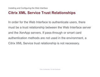 Citrix XML Service Trust Relationships
In order for the Web Interface to authenticate users, there
p
must be a trust relationship between the Web Interface server
and the XenApp servers. If pass-through or smart cardand the XenApp servers. If pass through or smart card
authentication methods are not used in the environment, a
Citrix XML Service trust relationship is not necessaryCitrix XML Service trust relationship is not necessary.
Citrix Confidential - Do Not Distribute
 