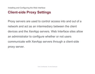 Client-side Proxy Settings
Proxy servers are used to control access into and out of a
y g
network and act as an intermediary between the client
devices and the XenApp servers. Web Interface sites allowdevices and the XenApp servers. Web Interface sites allow
an administrator to configure whether or not users
communicate with XenApp servers through a client sidecommunicate with XenApp servers through a client-side
proxy server.
Citrix Confidential - Do Not Distribute
 