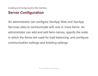 Server Configuration
An administrator can configure XenApp Web and XenApp
g
Services sites to communicate with one or more farms. An
administrator can add and edit farm names, specify the orderadministrator can add and edit farm names, specify the order
in which the farms are used for load balancing, and configure
communication settings and ticketing settingscommunication settings and ticketing settings
Citrix Confidential - Do Not Distribute
 