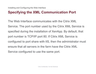 Specifying the XML Communication Port
The Web Interface communicates with the Citrix XML
p y g
Service. The port number used by the Citrix XML Service is
specified during the installation of XenApp. By default, thatspecified during the installation of XenApp. By default, that
port number is TCP/IP port 80. If Citrix XML Service is
configured to port share with IIS then the administrator mustconfigured to port share with IIS, then the administrator must
ensure that all servers in the farm have the Citrix XML
S i fi d t th tService configured to use the same port.
Citrix Confidential - Do Not Distribute
 