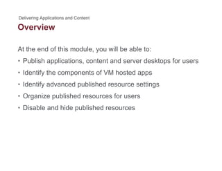 Overview
At the end of this module, you will be able to:
• Publish applications, content and server desktops for users
• Identify the components of VM hosted appsIdentify the components of VM hosted apps
• Identify advanced published resource settings
• Organize published resources for users• Organize published resources for users
• Disable and hide published resources
 