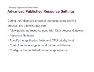 Advanced Published Resource Settingsg
During the Advanced phase of the resource publishing
process, the administrator can:
• Allow published resource used with Citrix Access GatewayAllow published resource used with Citrix Access Gateway
• Associate file types
• Specify the application limits and CPU priority level• Specify the application limits and CPU priority level
• Control audio, encryption and printer initialization
C fi th bli h d• Configure the published resource appearance
 