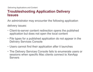 Troubleshooting Application Deliveryg pp y
Issues
An administrator may encounter the following application
delivery issues:
• Client-to-server content redirection opens the publishedClient to server content redirection opens the published
application but does not open the local content
• File types for a published application do not appear in the
S CDelivery Services Console
• Users cannot find their application after it launches
• The Delivery Services Console fails to enumerate users or
sessions when specific Mac clients connect to XenApp
Servers
 