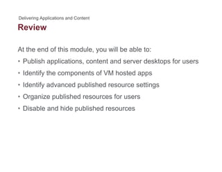 Review
At the end of this module, you will be able to:
• Publish applications, content and server desktops for users
• Identify the components of VM hosted appsIdentify the components of VM hosted apps
• Identify advanced published resource settings
• Organize published resources for users• Organize published resources for users
• Disable and hide published resources
 