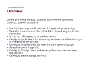 Overview
At the end of this module, given an environment containing
X A ill b bl tXenApp, you will be able to:
• Identify the components required for application streaming
D ib th i ti th t t k l d i li ti• Describe the communications that take place during application
streaming
• Install the offline plug-in on a client device
• Configure applications for streaming to servers and the desktops• Configure applications for streaming to servers and the desktops
of Windows client devices
• Configure linked profiles for inter-isolation communication
• Publish a streaming profilePublish a streaming profile
• Configure XenApp Web and XenApp Services sites to stream
applications
• Configure offline access settingsg g
 