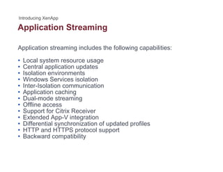 Application Streamingpp g
Application streaming includes the following capabilities:
• Local system resource usage
• Central application updates
• Isolation environmentsIsolation environments
• Windows Services isolation
• Inter-Isolation communication
• Application caching
D l d t i• Dual-mode streaming
• Offline access
• Support for Citrix Receiver
• Extended App-V integrationExtended App V integration
• Differential synchronization of updated profiles
• HTTP and HTTPS protocol support
• Backward compatibility
 