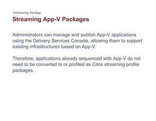 Streaming App-V Packagesg pp g
Administrators can manage and publish App-V applications
using the Delivery Services Console, allowing them to support
existing infrastructures based on App‐V.
Therefore, applications already sequenced with App‐V do not
need to be converted to or profiled as Citrix streaming profile
packages.
 