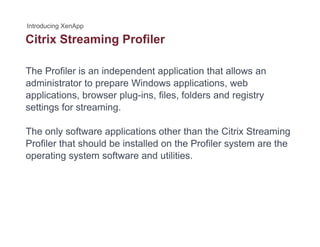 Citrix Streaming Profilerg
The Profiler is an independent application that allows an
administrator to prepare Windows applications, web
applications, browser plug-ins, files, folders and registry
settings for streamingsettings for streaming.
The only software applications other than the Citrix Streaming
Profiler that should be installed on the Profiler system are the
operating system software and utilities.
 
