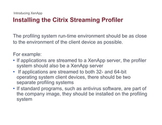 Installing the Citrix Streaming Profilerg g
The profiling system run-time environment should be as close
to the environment of the client device as possible.
For example:For example:
• If applications are streamed to a XenApp server, the profiler
system should also be a XenApp server
If li ti t d t b th 32 d 64 bit• If applications are streamed to both 32- and 64-bit
operating system client devices, there should be two
separate profiling systems
• If standard programs, such as antivirus software, are part of
the company image, they should be installed on the profiling
system
 