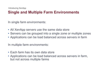 Single and Multiple Farm Environmentsg p
In single farm environments:
• All XenApp servers use the same data store
• Servers can be grouped into a single zone or multiple zones• Servers can be grouped into a single zone or multiple zones
• Applications can be load balanced across servers in farm
In multiple farm environments:
• Each farm has its own data storeEach farm has its own data store
• Applications can be load balanced across servers in farm,
but not across multiple farms
 