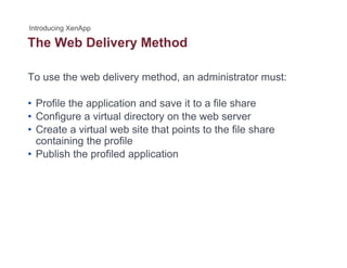 The Web Delivery Methody
To use the web delivery method, an administrator must:
• Profile the application and save it to a file share
• Configure a virtual directory on the web server• Configure a virtual directory on the web server
• Create a virtual web site that points to the file share
containing the profile
P bli h th fil d li ti• Publish the profiled application
 