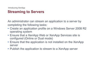Streaming to Serversg
An administrator can stream an application to a server by
completing the following tasks:
• Create an application profile on a Windows Server 2008 R2
operating systemoperating system
• Ensure that a XenApp Web or XenApp Services site is
configured (Online or Dual mode)
• Ensure that the application is not installed on the XenApp• Ensure that the application is not installed on the XenApp
server
• Publish the application to stream to a XenApp server
 