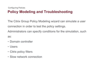 Policy Modeling and Troubleshootingy g g
The Citrix Group Policy Modeling wizard can simulate a user
connection in order to test the policy settings.
Administrators can specify conditions for the simulation, suchAdministrators can specify conditions for the simulation, such
as:
• Domain controller• Domain controller
• Users
Cit i li filt• Citrix policy filters
• Slow network connection
 