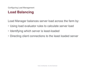 Load Balancing
Load Manager balances server load across the farm by:
g
• Using load evaluator rules to calculate server load
• Identifying which server is least-loadedIdentifying which server is least loaded
• Directing client connections to the least loaded server
Citrix Confidential - Do Not Distribute
 