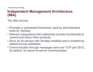 Independent Management Architecturep g
(IMA)
The IMA service:
• Provides a centralized framework used by administrative
tools for XenApptools for XenApp
• Delivers subsystems that collectively provide functionality to
current and future Citrix products
• Runs on all servers with XenApp installed and is enabled by• Runs on all servers with XenApp installed and is enabled by
default during installation
• Communicates through messages sent over TCP port 2512,
b d f lt f t i tiby default, for server-to-server communication
 