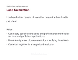 Load Calculation
Load evaluators consist of rules that determine how load is
calculated.
Rules:
• Can query specific conditions and performance metrics for• Can query specific conditions and performance metrics for
servers and published applications
• Have a unique set of parameters for specifying thresholdsq p p y g
• Can exist together in a single load evaluator
Citrix Confidential - Do Not Distribute
 