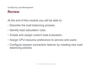 Review
At the end of this module you will be able to:
• Describe the load balancing process
• Identify load calculation rulesIdentify load calculation rules
• Create and assign custom load evaluators
• Assign CPU resource preference to servers and users• Assign CPU resource preference to servers and users
• Configure session connection failover by creating new load
balancing policiesg p
Citrix Confidential - Do Not Distribute
 