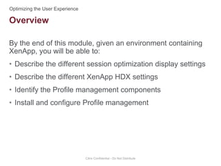 By the end of this module, given an environment containing
XenApp, you will be able to:
• Describe the different session optimization display settings
• Describe the different XenApp HDX settings
• Identify the Profile management components
• Install and configure Profile management
Citrix Confidential - Do Not Distribute
Overview
 