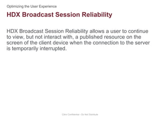 HDX Broadcast Session Reliability allows a user to continue
to view, but not interact with, a published resource on the
screen of the client device when the connection to the server
is temporarily interrupted.
Citrix Confidential - Do Not Distribute
HDX Broadcast Session Reliability
 