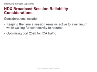 Considerations include:
• Keeping the time a session remains active to a minimum
while waiting for connectivity to resume
• Optimizing port 2598 for ICA traffic
Citrix Confidential - Do Not Distribute
HDX Broadcast Session Reliability
Considerations
 
