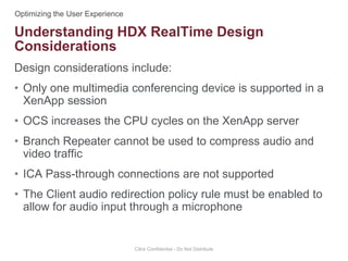 Design considerations include:
• Only one multimedia conferencing device is supported in a
XenApp session
• OCS increases the CPU cycles on the XenApp server
• Branch Repeater cannot be used to compress audio and
video traffic
• ICA Pass-through connections are not supported
• The Client audio redirection policy rule must be enabled to
allow for audio input through a microphone
Citrix Confidential - Do Not Distribute
Understanding HDX RealTime Design
Considerations
 