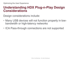 Design considerations include:
• Many USB devices will not function properly in low-
bandwidth or high-latency networks
• ICA Pass-through connections are not supported
Citrix Confidential - Do Not Distribute
Understanding HDX Plug-n-Play Design
Considerations
 