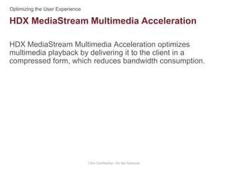 HDX MediaStream Multimedia Acceleration optimizes
multimedia playback by delivering it to the client in a
compressed form, which reduces bandwidth consumption.
Citrix Confidential - Do Not Distribute
HDX MediaStream Multimedia Acceleration
 