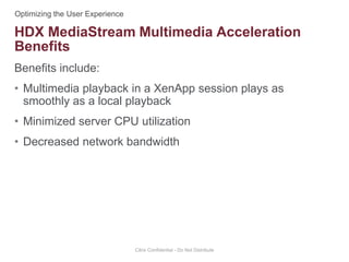 Benefits include:
• Multimedia playback in a XenApp session plays as
smoothly as a local playback
• Minimized server CPU utilization
• Decreased network bandwidth
Citrix Confidential - Do Not Distribute
HDX MediaStream Multimedia Acceleration
Benefits
 