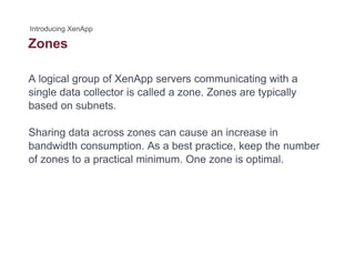 Zones
A logical group of XenApp servers communicating with a
single data collector is called a zone. Zones are typically
based on subnets.
Sharing data across zones can cause an increase in
bandwidth consumption. As a best practice, keep the number
of zones to a practical minimum. One zone is optimal.
 