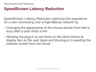 SpeedScreen Latency Reduction optimizes the experience
for a user connecting over a high-latency network by:
• Changing the appearance of the mouse pointer from idle to
busy after a user clicks a link
• Allowing the plug-in to use fonts on the client device to
display text as the user types and the plug-in is awaiting the
redrawn screen from the server
Citrix Confidential - Do Not Distribute
SpeedScreen Latency Reduction
 