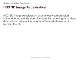 HDX 3D Image Acceleration uses a lossy compression
scheme to reduce the size of images by removing redundant
data, which reduces the amount of bandwidth needed to
transfer the file.
Citrix Confidential - Do Not Distribute
HDX 3D Image Acceleration
 