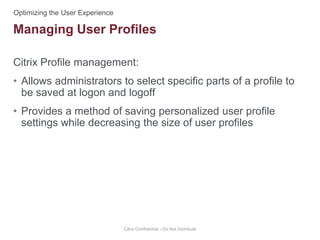 Citrix Profile management:
• Allows administrators to select specific parts of a profile to
be saved at logon and logoff
• Provides a method of saving personalized user profile
settings while decreasing the size of user profiles
Citrix Confidential - Do Not Distribute
Managing User Profiles
 