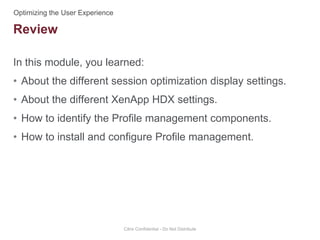 In this module, you learned:
• About the different session optimization display settings.
• About the different XenApp HDX settings.
• How to identify the Profile management components.
• How to install and configure Profile management.
Citrix Confidential - Do Not Distribute
Review
 