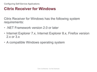 Citrix Receiver for Windows has the following system
requirements:
• .NET Framework version 2.0 or later
• Internet Explorer 7.x, Internet Explorer 8.x, Firefox version
2.x or 3.x
• A compatible Windows operating system
Citrix Confidential - Do Not Distribute
Citrix Receiver for Windows
 