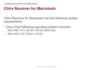 Citrix Receiver for Macintosh has the following system
requirements:
• One of the following operating system versions:
• Mac OSX 10.5, 32-bit or 64-bit (Intel only)
• Mac OSX 10.6, 32-bit or 64-bit
Citrix Confidential - Do Not Distribute
Citrix Receiver for Macintosh
 