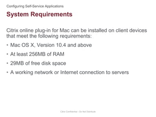 Citrix online plug-in for Mac can be installed on client devices
that meet the following requirements:
• Mac OS X, Version 10.4 and above
• At least 256MB of RAM
• 29MB of free disk space
• A working network or Internet connection to servers
Citrix Confidential - Do Not Distribute
System Requirements
 