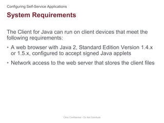 The Client for Java can run on client devices that meet the
following requirements:
• A web browser with Java 2, Standard Edition Version 1.4.x
or 1.5.x, configured to accept signed Java applets
• Network access to the web server that stores the client files
Citrix Confidential - Do Not Distribute
System Requirements
 