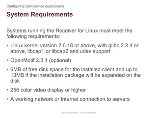 Systems running the Receiver for Linux must meet the
following requirements:
• Linux kernel version 2.6.18 or above, with glibc 2.3.4 or
above, libcap1 or libcap2 and udev support
• OpenMotif 2.3.1 (optional)
• 6MB of free disk space for the installed client and up to
13MB if the installation package will be expanded on the
disk
• 256 color video display or higher
• A working network or Internet connection to servers
Citrix Confidential - Do Not Distribute
System Requirements
 
